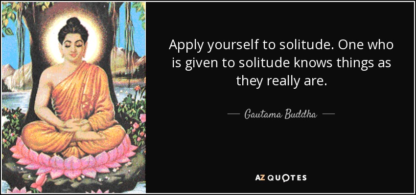 Apply yourself to solitude. One who is given to solitude knows things as they really are. - Gautama Buddha