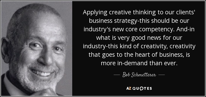 Applying creative thinking to our clients' business strategy-this should be our industry's new core competency. And-in what is very good news for our industry-this kind of creativity, creativity that goes to the heart of business, is more in-demand than ever. - Bob Schmetterer