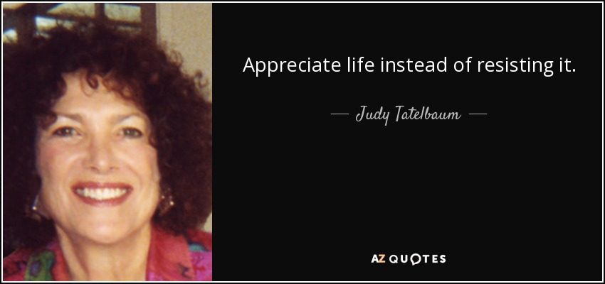 Appreciate life instead of resisting it. - Judy Tatelbaum