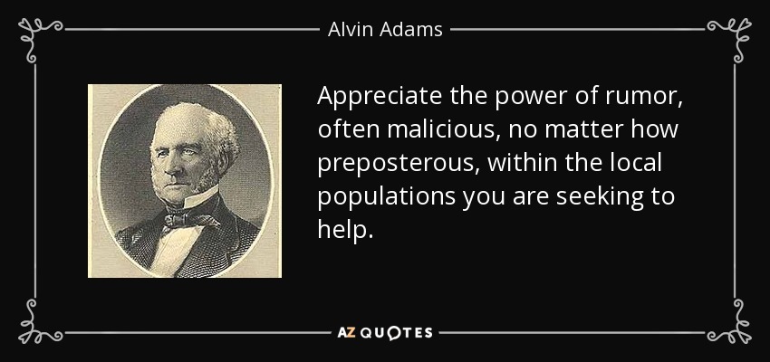 Appreciate the power of rumor, often malicious, no matter how preposterous, within the local populations you are seeking to help. - Alvin Adams