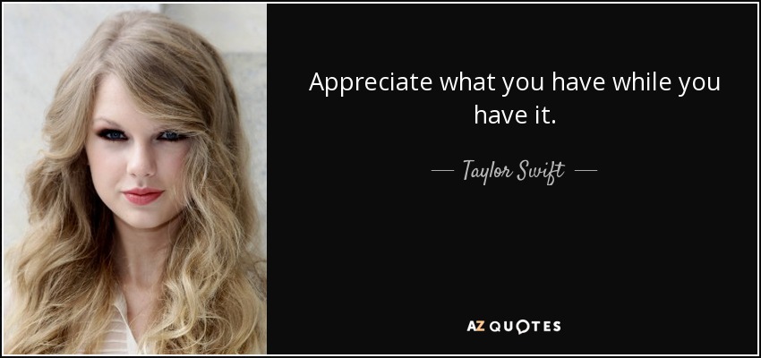 Appreciate what you have while you have it. - Taylor Swift