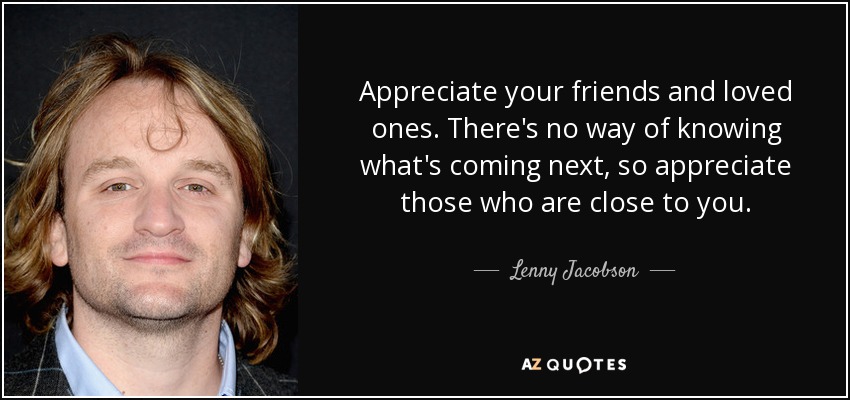 Appreciate your friends and loved ones. There's no way of knowing what's coming next, so appreciate those who are close to you. - Lenny Jacobson