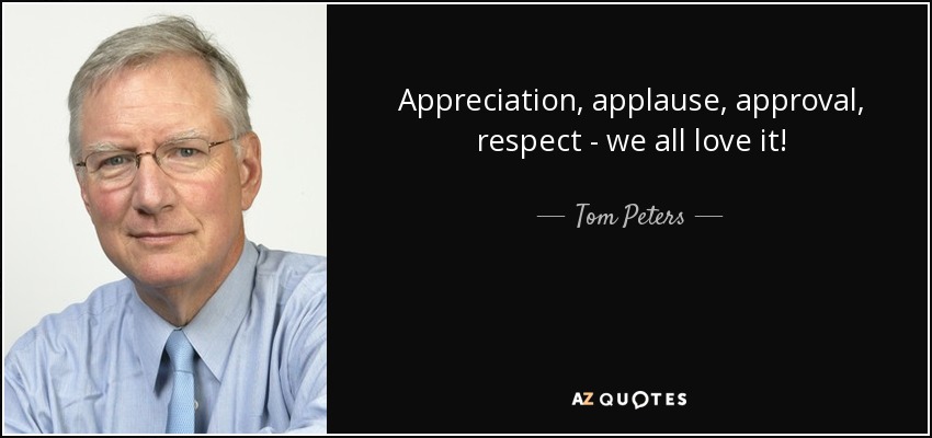Appreciation, applause, approval, respect - we all love it! - Tom Peters