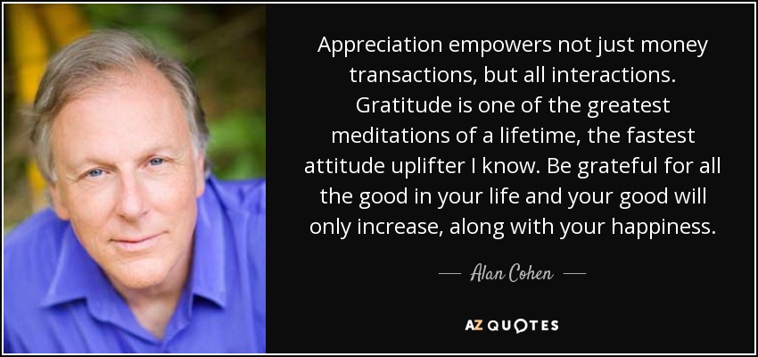 Appreciation empowers not just money transactions, but all interactions. Gratitude is one of the greatest meditations of a lifetime, the fastest attitude uplifter I know. Be grateful for all the good in your life and your good will only increase, along with your happiness. - Alan Cohen