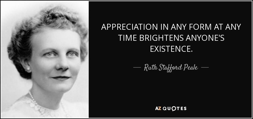 APPRECIATION IN ANY FORM AT ANY TIME BRIGHTENS ANYONE'S EXISTENCE. - Ruth Stafford Peale