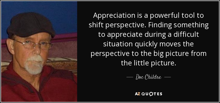 Appreciation is a powerful tool to shift perspective. Finding something to appreciate during a difficult situation quickly moves the perspective to the big picture from the little picture. - Doc Childre