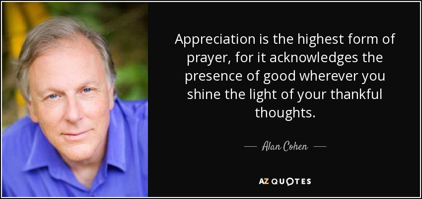 Appreciation is the highest form of prayer, for it acknowledges the presence of good wherever you shine the light of your thankful thoughts. - Alan Cohen