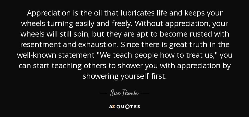 Appreciation is the oil that lubricates life and keeps your wheels turning easily and freely. Without appreciation, your wheels will still spin, but they are apt to become rusted with resentment and exhaustion. Since there is great truth in the well-known statement 