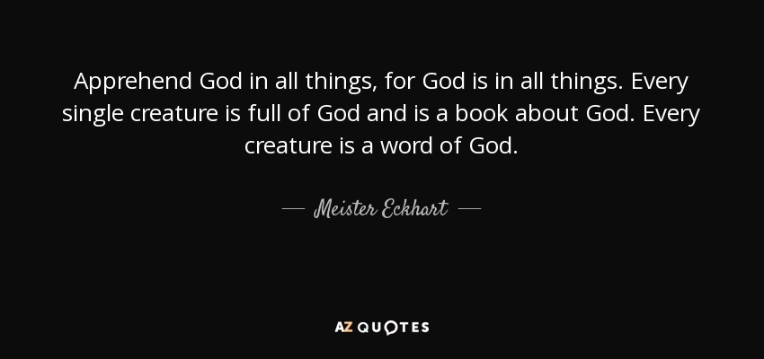 Apprehend God in all things, for God is in all things. Every single creature is full of God and is a book about God. Every creature is a word of God. - Meister Eckhart