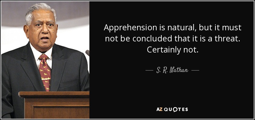 Apprehension is natural, but it must not be concluded that it is a threat. Certainly not. - S. R. Nathan