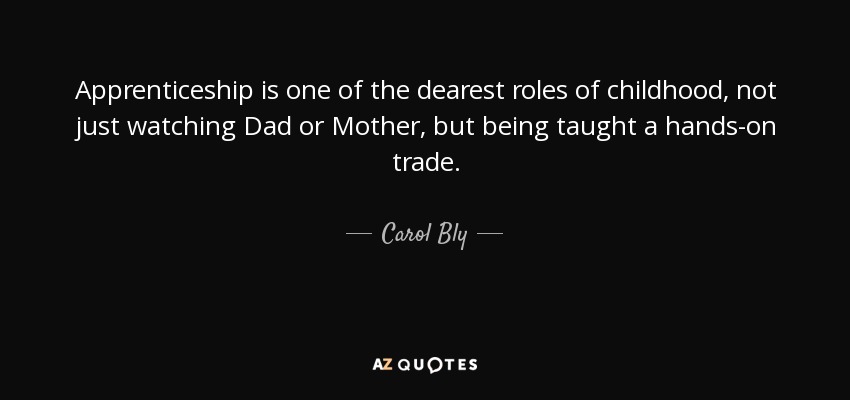 Apprenticeship is one of the dearest roles of childhood, not just watching Dad or Mother, but being taught a hands-on trade. - Carol Bly