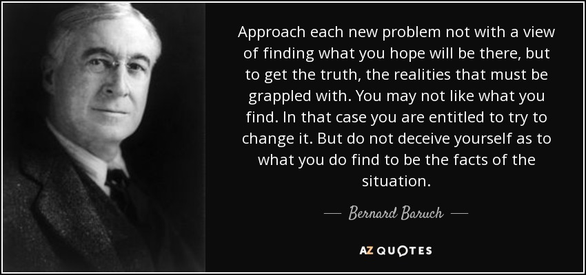 Approach each new problem not with a view of finding what you hope will be there, but to get the truth, the realities that must be grappled with. You may not like what you find. In that case you are entitled to try to change it. But do not deceive yourself as to what you do find to be the facts of the situation. - Bernard Baruch