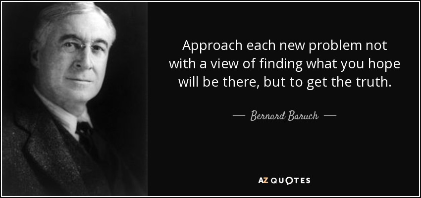 Approach each new problem not with a view of finding what you hope will be there, but to get the truth. - Bernard Baruch