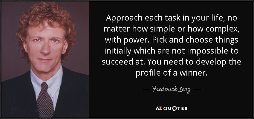 Approach each task in your life, no matter how simple or how complex, with power. Pick and choose things initially which are not impossible to succeed at. You need to develop the profile of a winner. - Frederick Lenz