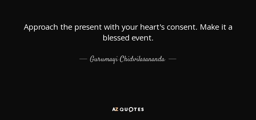 Approach the present with your heart's consent. Make it a blessed event. - Gurumayi Chidvilasananda