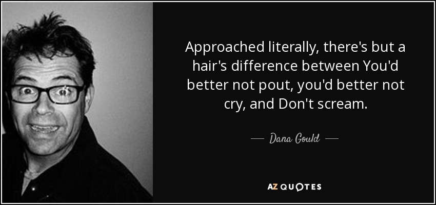 Approached literally, there's but a hair's difference between You'd better not pout, you'd better not cry, and Don't scream. - Dana Gould