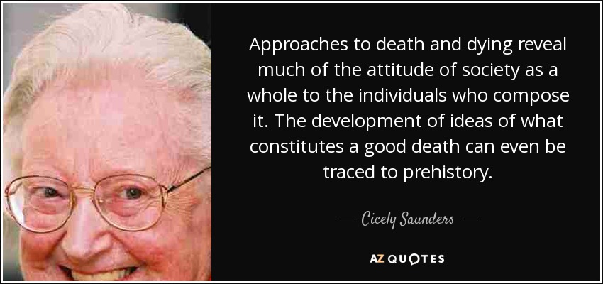 Approaches to death and dying reveal much of the attitude of society as a whole to the individuals who compose it. The development of ideas of what constitutes a good death can even be traced to prehistory. - Cicely Saunders