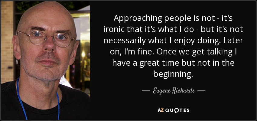 Approaching people is not - it's ironic that it's what I do - but it's not necessarily what I enjoy doing. Later on, I'm fine. Once we get talking I have a great time but not in the beginning. - Eugene Richards