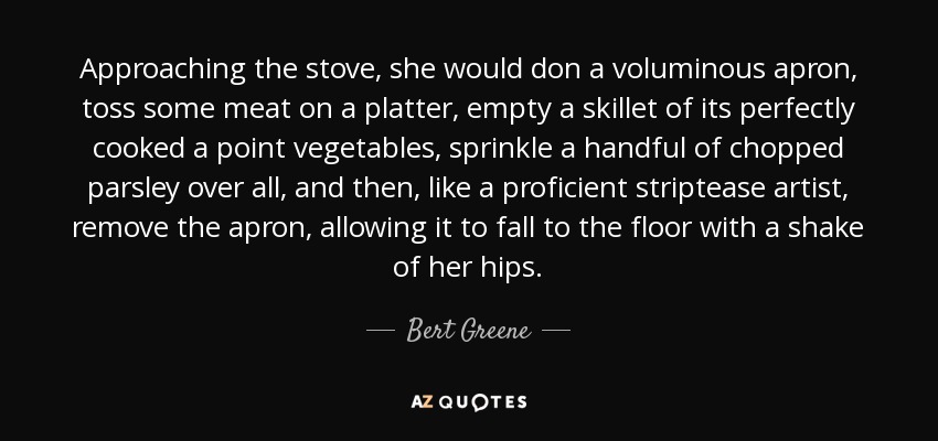 Approaching the stove, she would don a voluminous apron, toss some meat on a platter, empty a skillet of its perfectly cooked a point vegetables, sprinkle a handful of chopped parsley over all, and then, like a proficient striptease artist, remove the apron, allowing it to fall to the floor with a shake of her hips. - Bert Greene