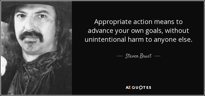 Appropriate action means to advance your own goals, without unintentional harm to anyone else. - Steven Brust