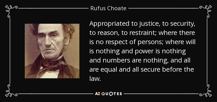 Appropriated to justice, to security, to reason, to restraint; where there is no respect of persons; where will is nothing and power is nothing and numbers are nothing, and all are equal and all secure before the law. - Rufus Choate