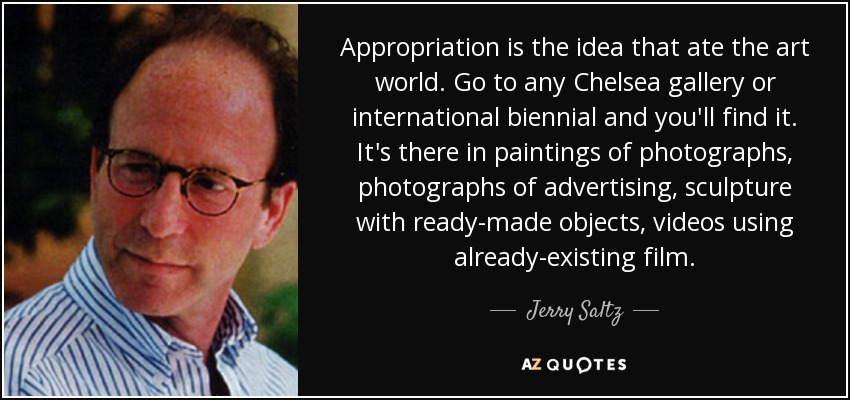 Appropriation is the idea that ate the art world. Go to any Chelsea gallery or international biennial and you'll find it. It's there in paintings of photographs, photographs of advertising, sculpture with ready-made objects, videos using already-existing film. - Jerry Saltz