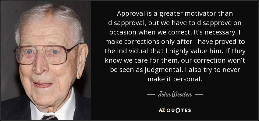 Approval is a greater motivator than disapproval, but we have to disapprove on occasion when we correct. It’s necessary. I make corrections only after I have proved to the individual that I highly value him. If they know we care for them, our correction won’t be seen as judgmental. I also try to never make it personal. - John Wooden
