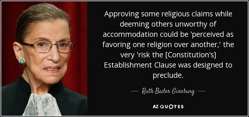 Approving some religious claims while deeming others unworthy of accommodation could be 'perceived as favoring one religion over another,' the very 'risk the [Constitution's] Establishment Clause was designed to preclude. - Ruth Bader Ginsburg