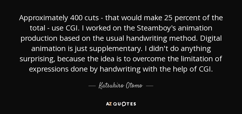 Approximately 400 cuts - that would make 25 percent of the total - use CGI. I worked on the Steamboy's animation production based on the usual handwriting method. Digital animation is just supplementary. I didn't do anything surprising, because the idea is to overcome the limitation of expressions done by handwriting with the help of CGI. - Katsuhiro Otomo