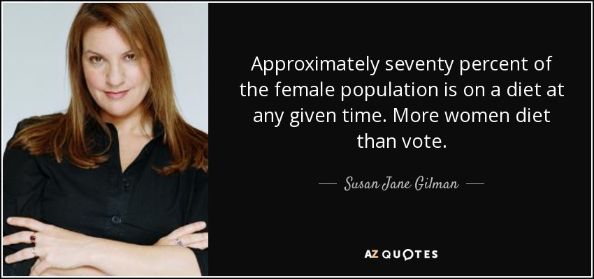 Approximately seventy percent of the female population is on a diet at any given time. More women diet than vote. - Susan Jane Gilman