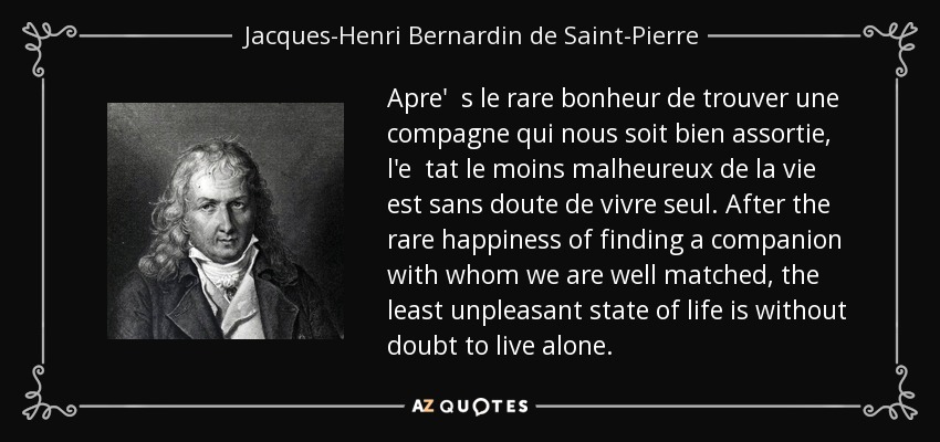 Apre' s le rare bonheur de trouver une compagne qui nous soit bien assortie, l'e tat le moins malheureux de la vie est sans doute de vivre seul. After the rare happiness of finding a companion with whom we are well matched, the least unpleasant state of life is without doubt to live alone. - Jacques-Henri Bernardin de Saint-Pierre