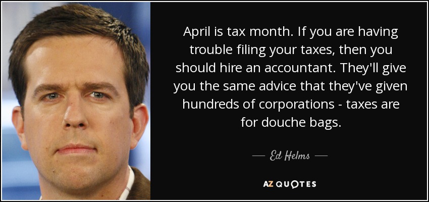 April is tax month. If you are having trouble filing your taxes, then you should hire an accountant. They'll give you the same advice that they've given hundreds of corporations - taxes are for douche bags. - Ed Helms
