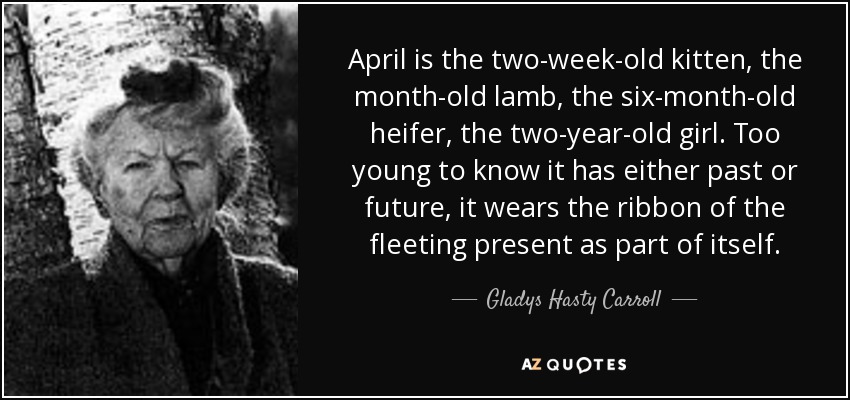 April is the two-week-old kitten, the month-old lamb, the six-month-old heifer, the two-year-old girl. Too young to know it has either past or future, it wears the ribbon of the fleeting present as part of itself. - Gladys Hasty Carroll