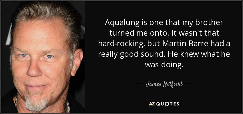 Aqualung is one that my brother turned me onto. It wasn't that hard-rocking, but Martin Barre had a really good sound. He knew what he was doing. - James Hetfield