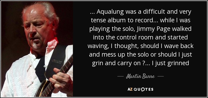 ... Aqualung was a difficult and very tense album to record... while I was playing the solo, Jimmy Page walked into the control room and started waving, I thought, should I wave back and mess up the solo or should I just grin and carry on ? ... I just grinned - Martin Barre