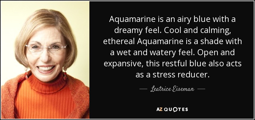 Aquamarine is an airy blue with a dreamy feel. Cool and calming, ethereal Aquamarine is a shade with a wet and watery feel. Open and expansive, this restful blue also acts as a stress reducer. - Leatrice Eiseman