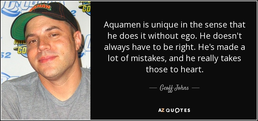 Aquamen is unique in the sense that he does it without ego. He doesn't always have to be right. He's made a lot of mistakes, and he really takes those to heart. - Geoff Johns