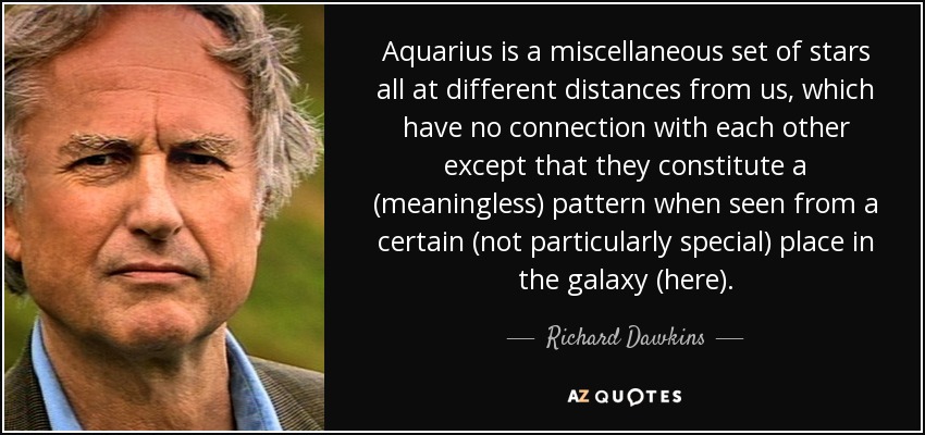 Aquarius is a miscellaneous set of stars all at different distances from us, which have no connection with each other except that they constitute a (meaningless) pattern when seen from a certain (not particularly special) place in the galaxy (here). - Richard Dawkins