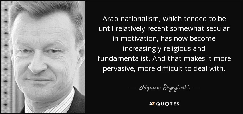 Arab nationalism, which tended to be until relatively recent somewhat secular in motivation, has now become increasingly religious and fundamentalist. And that makes it more pervasive, more difficult to deal with. - Zbigniew Brzezinski