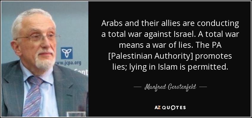 Arabs and their allies are conducting a total war against Israel. A total war means a war of lies. The PA [Palestinian Authority] promotes lies; lying in Islam is permitted. - Manfred Gerstenfeld