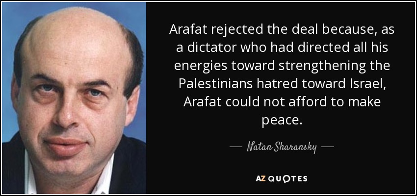 Arafat rejected the deal because, as a dictator who had directed all his energies toward strengthening the Palestinians hatred toward Israel, Arafat could not afford to make peace. - Natan Sharansky
