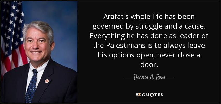 Arafat's whole life has been governed by struggle and a cause. Everything he has done as leader of the Palestinians is to always leave his options open, never close a door. - Dennis A. Ross