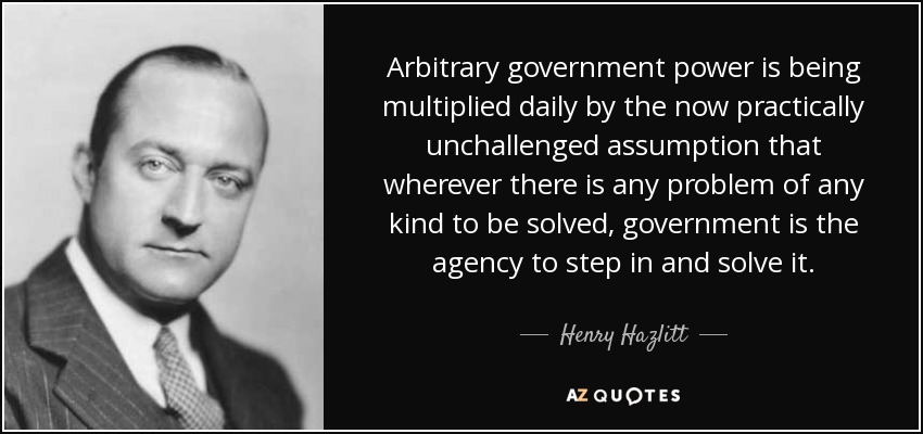 Arbitrary government power is being multiplied daily by the now practically unchallenged assumption that wherever there is any problem of any kind to be solved, government is the agency to step in and solve it. - Henry Hazlitt