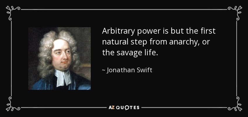 Arbitrary power is but the first natural step from anarchy, or the savage life. - Jonathan Swift