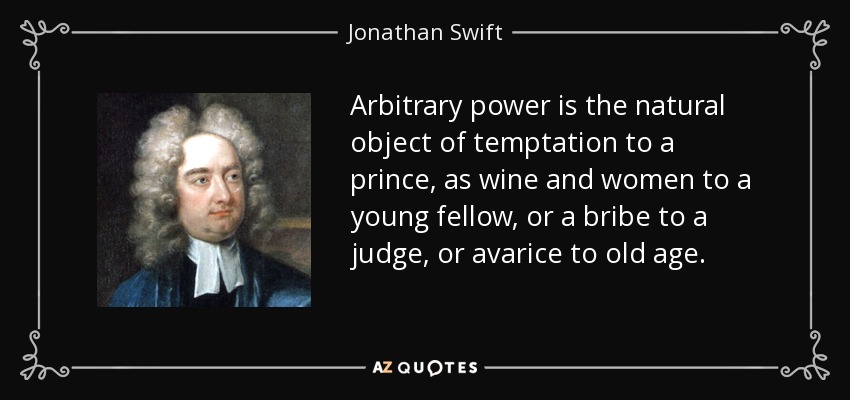 Arbitrary power is the natural object of temptation to a prince, as wine and women to a young fellow, or a bribe to a judge, or avarice to old age. - Jonathan Swift