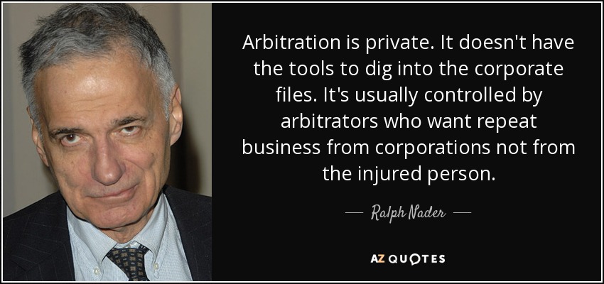 Arbitration is private. It doesn't have the tools to dig into the corporate files. It's usually controlled by arbitrators who want repeat business from corporations not from the injured person. - Ralph Nader