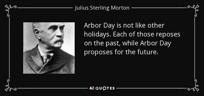 Arbor Day is not like other holidays. Each of those reposes on the past, while Arbor Day proposes for the future. - Julius Sterling Morton