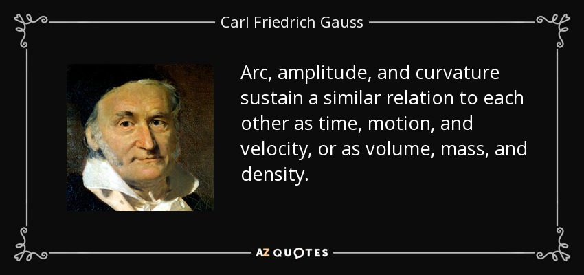 Arc, amplitude, and curvature sustain a similar relation to each other as time, motion, and velocity, or as volume, mass, and density. - Carl Friedrich Gauss