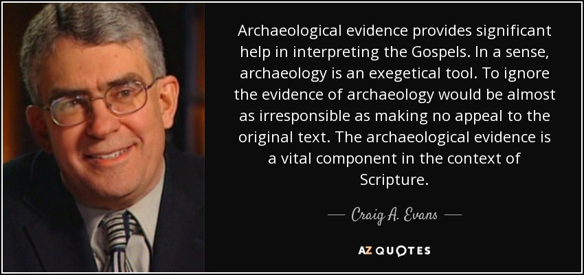Archaeological evidence provides significant help in interpreting the Gospels. In a sense, archaeology is an exegetical tool. To ignore the evidence of archaeology would be almost as irresponsible as making no appeal to the original text. The archaeological evidence is a vital component in the context of Scripture. - Craig A. Evans
