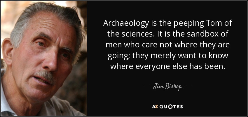 Archaeology is the peeping Tom of the sciences. It is the sandbox of men who care not where they are going; they merely want to know where everyone else has been. - Jim Bishop